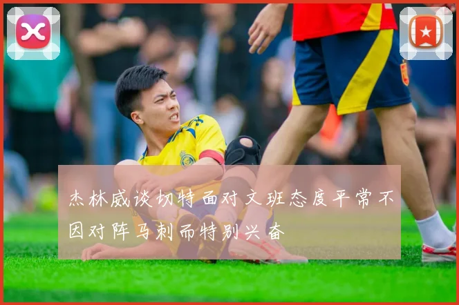 杰林威谈切特面对文班态度平常不因对阵马刺而特别兴奋