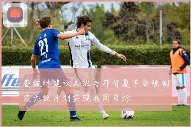 香波特建议文班与邓肯夏季合练制定无敌计划实现共同目标