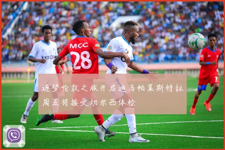 逐梦伦敦之旅开启迪马帕莱斯特拉周五将接受切尔西体检