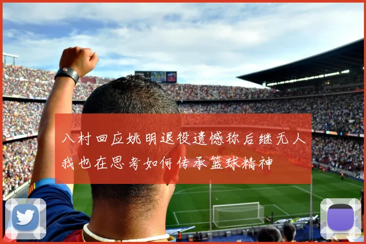 八村回应姚明退役遗憾称后继无人我也在思考如何传承篮球精神