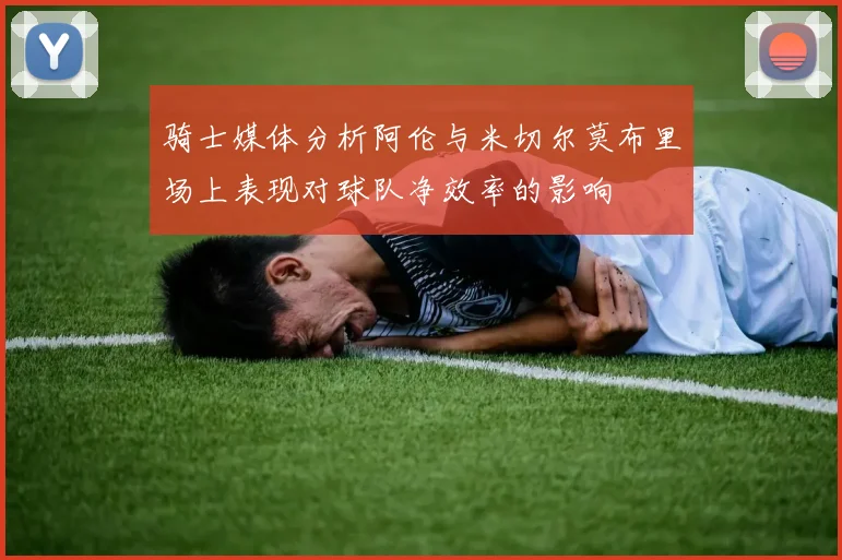 骑士媒体分析阿伦与米切尔莫布里场上表现对球队净效率的影响