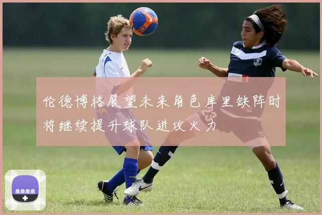 伦德博格展望未来角色库里缺阵时将继续提升球队进攻火力