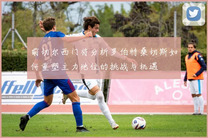 前切尔西门将分析罗伯特桑切斯如何重塑主力地位的挑战与机遇