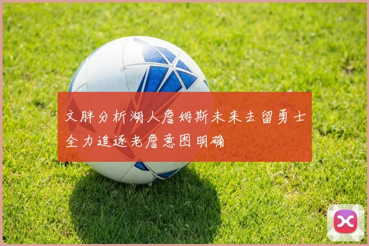 文胖分析湖人詹姆斯未来去留勇士全力追逐老詹意图明确