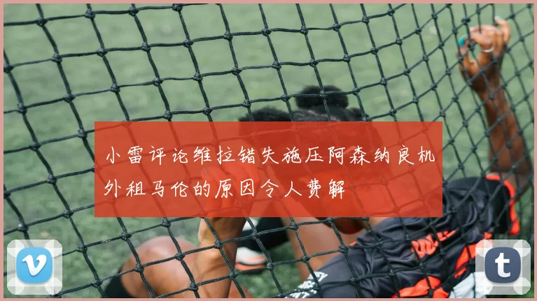 小雷评论维拉错失施压阿森纳良机外租马伦的原因令人费解
