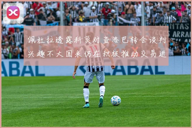 佩杜拉透露科莫对查洛巴转会谈判兴趣不大国米仍在积极推动交易进程