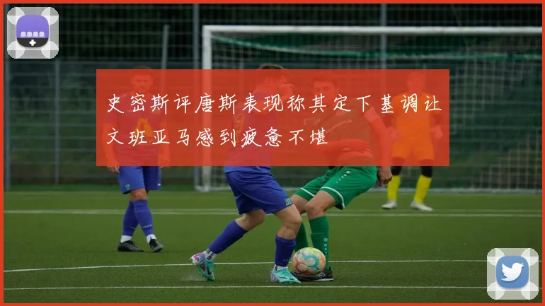史密斯评唐斯表现称其定下基调让文班亚马感到疲惫不堪