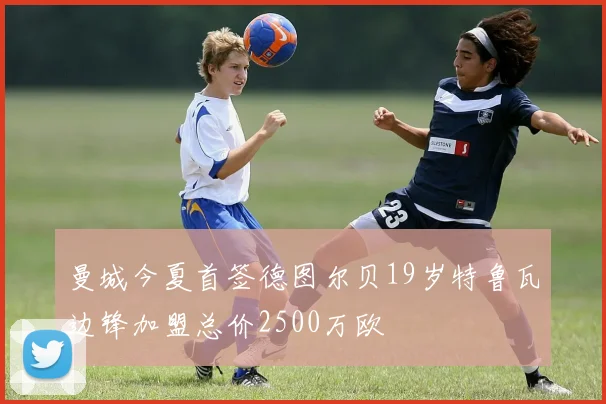曼城今夏首签德图尔贝19岁特鲁瓦边锋加盟总价2500万欧