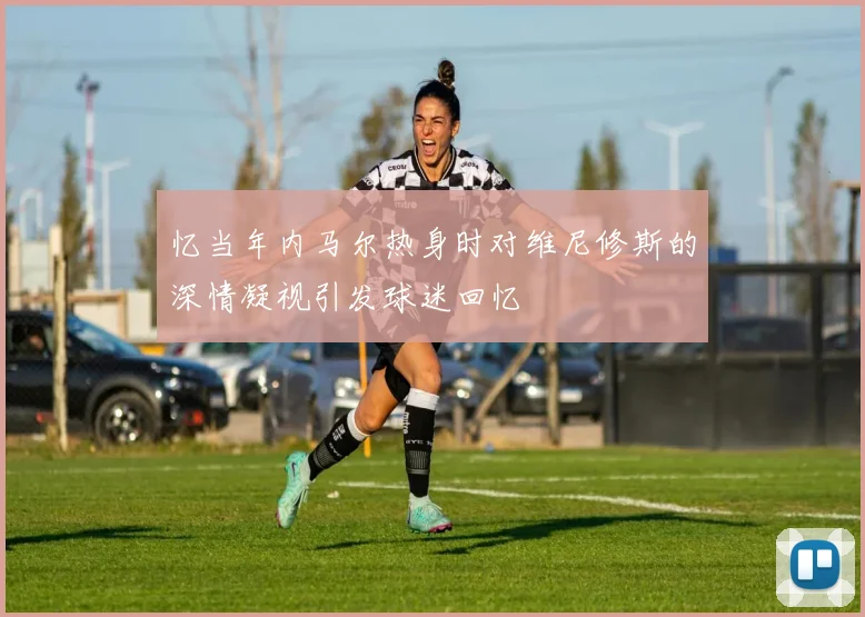 忆当年内马尔热身时对维尼修斯的深情凝视引发球迷回忆