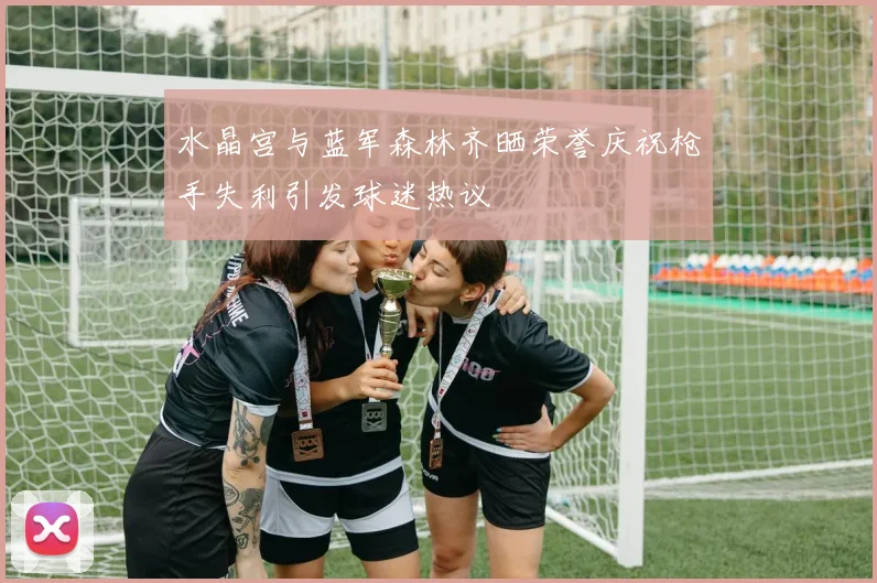 水晶宫与蓝军森林齐晒荣誉庆祝枪手失利引发球迷热议