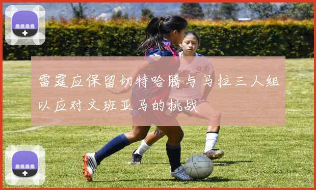 雷霆应保留切特哈腾与马拉三人组以应对文班亚马的挑战