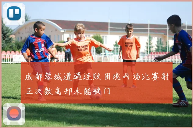 成都蓉城遭遇连败困境两场比赛射正次数高却未能破门