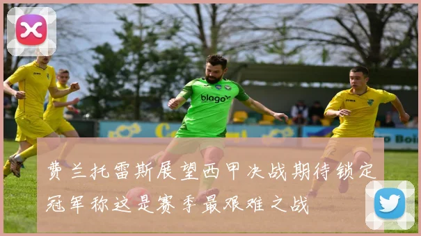 费兰托雷斯展望西甲决战期待锁定冠军称这是赛季最艰难之战