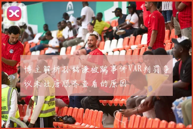 博主解析孙铭谦被踹事件VAR判罚争议未让唐顺齐查看的原因