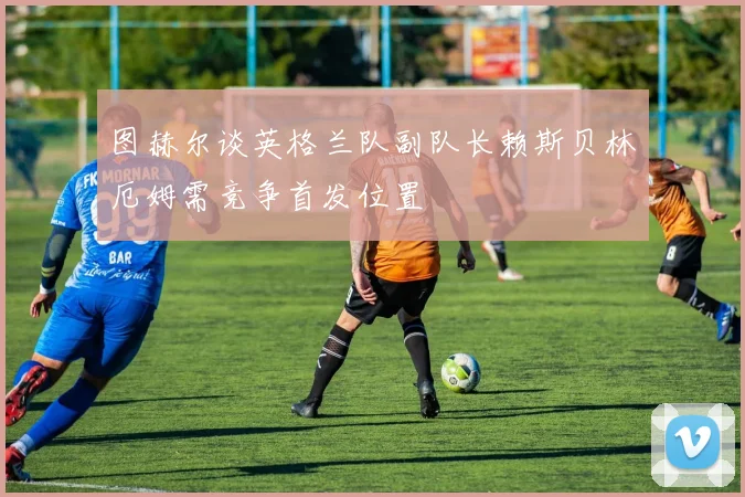 图赫尔谈英格兰队副队长赖斯贝林厄姆需竞争首发位置