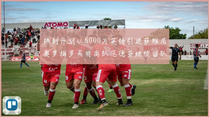 热刺计划以6000万英镑引进萨维尼奥罗梅罗或将离队范德芬继续留队