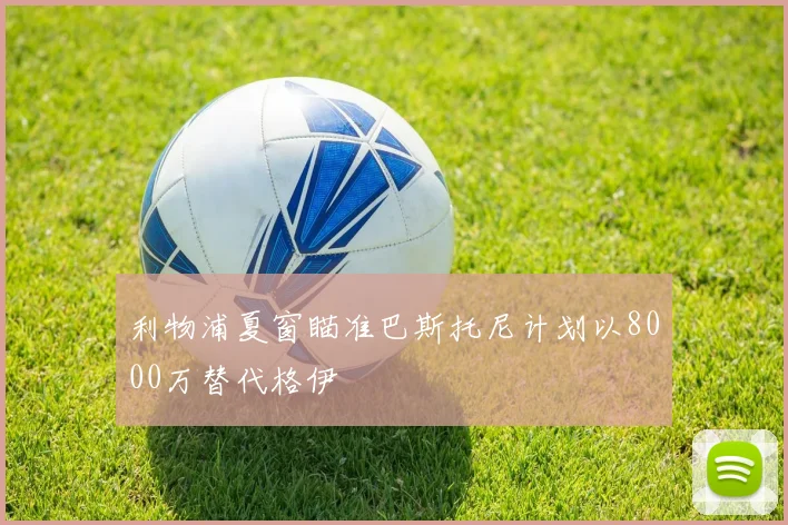 利物浦夏窗瞄准巴斯托尼计划以8000万替代格伊