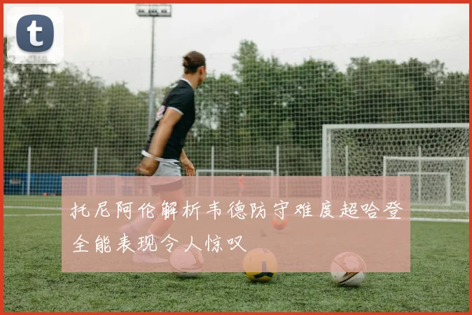 托尼阿伦解析韦德防守难度超哈登全能表现令人惊叹