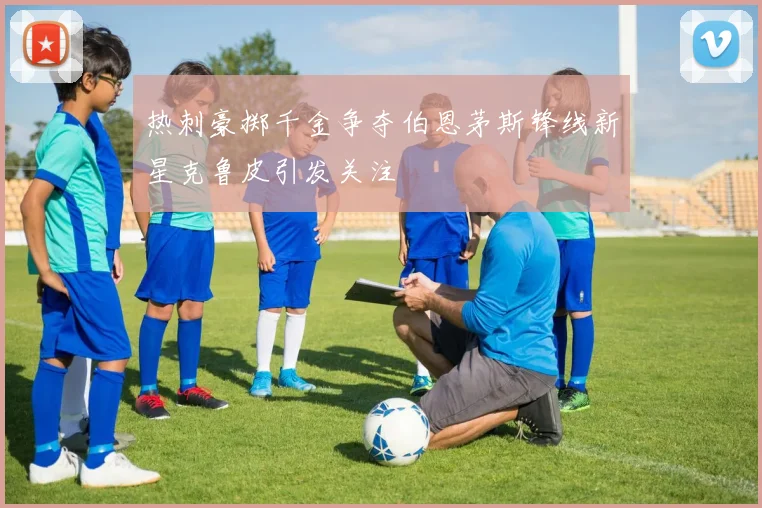 热刺豪掷千金争夺伯恩茅斯锋线新星克鲁皮引发关注