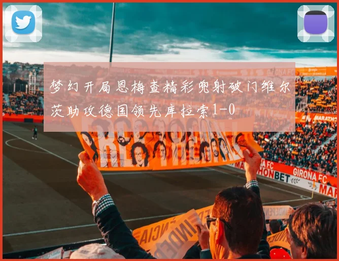 梦幻开局恩梅查精彩兜射破门维尔茨助攻德国领先库拉索1-0